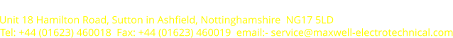 Unit 18 Hamilton Road, Sutton in Ashfield, Nottinghamshire  NG17 5LD Tel: +44 (01623) 460018  Fax: +44 (01623) 460019  email:- service@maxwell-electrotechnical.com Maxwell Electrotechnical Limited